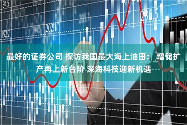 最好的证券公司 探访我国最大海上油田： 增储扩产再上新台阶 深海科技迎新机遇