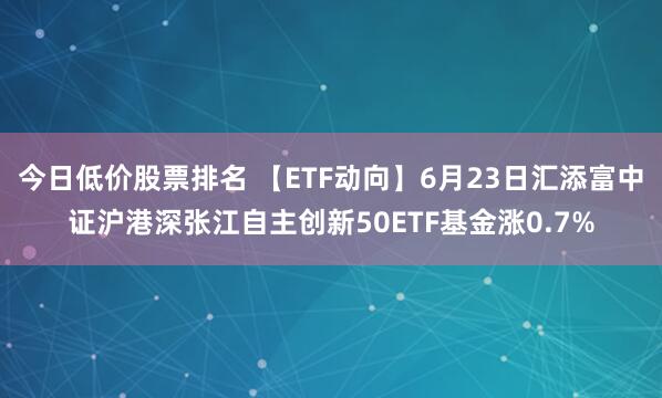 今日低价股票排名 【ETF动向】6月23日汇添富中证沪港深张江自主创新50ETF基金涨0.7%