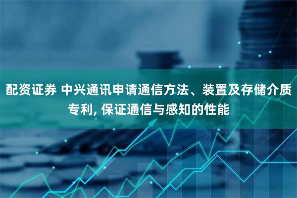 配资证券 中兴通讯申请通信方法、装置及存储介质专利, 保证通信与感知的性能
