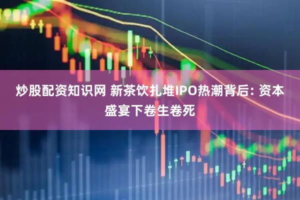 炒股配资知识网 新茶饮扎堆IPO热潮背后: 资本盛宴下卷生卷死