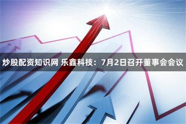 炒股配资知识网 乐鑫科技：7月2日召开董事会会议