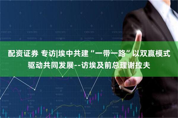 配资证券 专访|埃中共建“一带一路”以双赢模式驱动共同发展--访埃及前总理谢拉夫