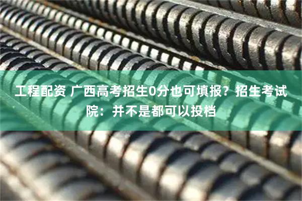 工程配资 广西高考招生0分也可填报？招生考试院：并不是都可以投档