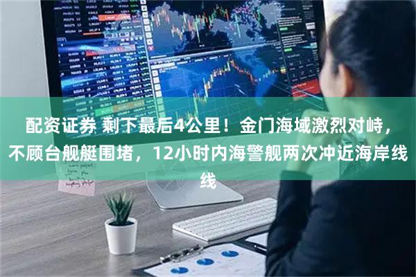 配资证券 剩下最后4公里！金门海域激烈对峙，不顾台舰艇围堵，12小时内海警舰两次冲近海岸线