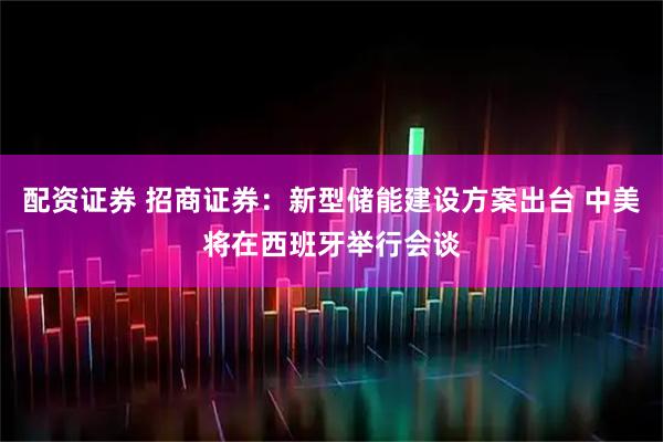 配资证券 招商证券：新型储能建设方案出台 中美将在西班牙举行会谈