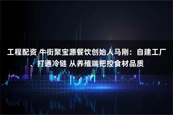 工程配资 牛街聚宝源餐饮创始人马刚:自建工厂、打通冷链 从养殖端把控食材品质
