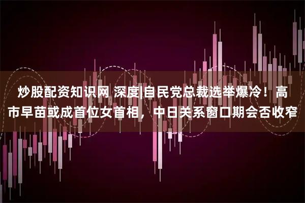 炒股配资知识网 深度|自民党总裁选举爆冷！高市早苗或成首位女首相，中日关系窗口期会否收窄