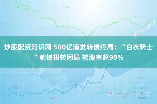 炒股配资知识网 500亿浦发转债终局：“白衣骑士”驰援扭转困局 转股率超99%