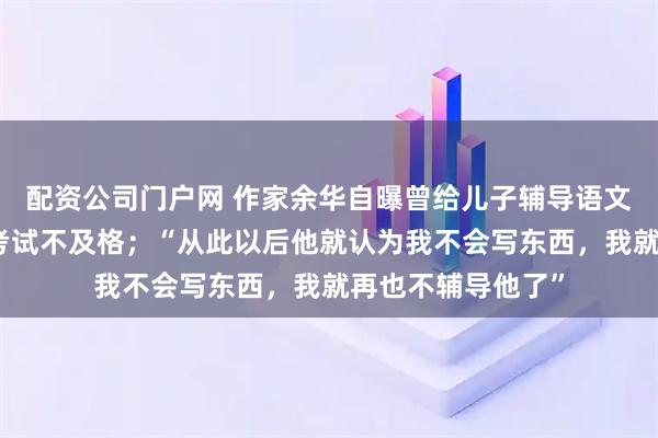 配资公司门户网 作家余华自曝曾给儿子辅导语文作文，导致儿子考试不及格；“从此以后他就认为我不会写东西，我就再也不辅导他了”