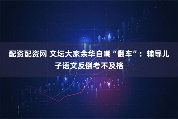 配资配资网 文坛大家余华自嘲“翻车”：辅导儿子语文反倒考不及格
