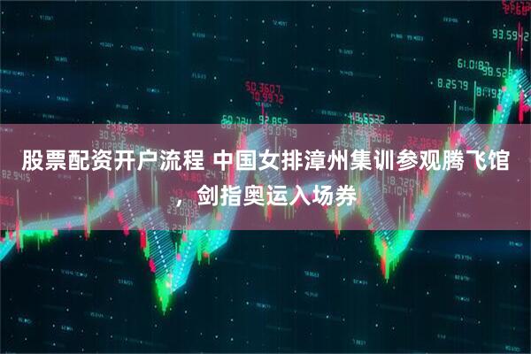 股票配资开户流程 中国女排漳州集训参观腾飞馆，剑指奥运入场券