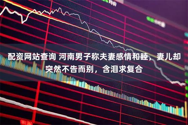 配资网站查询 河南男子称夫妻感情和睦，妻儿却突然不告而别，含泪求复合