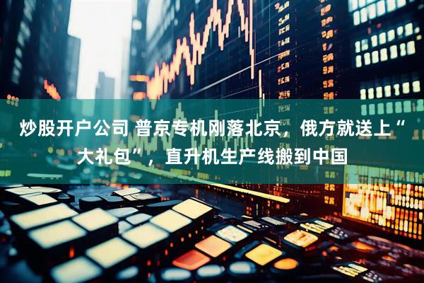 炒股开户公司 普京专机刚落北京，俄方就送上“大礼包”，直升机生产线搬到中国