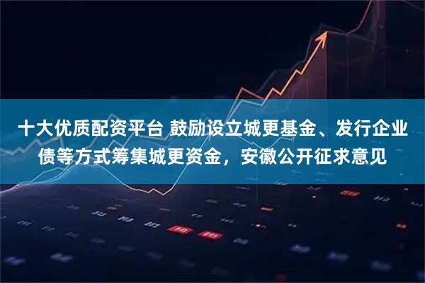 十大优质配资平台 鼓励设立城更基金、发行企业债等方式筹集城更资金，安徽公开征求意见