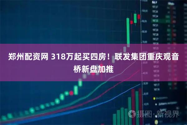 郑州配资网 318万起买四房！联发集团重庆观音桥新盘加推