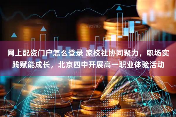 网上配资门户怎么登录 家校社协同聚力，职场实践赋能成长，北京四中开展高一职业体验活动